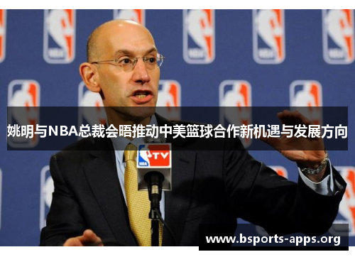 姚明与NBA总裁会晤推动中美篮球合作新机遇与发展方向 姚明与NBA总裁会晤推动中美篮球合作新机遇与发展方向