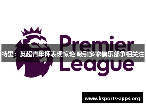 特里:英超青年杯表现惊艳 吸引多家俱乐部争相关注 特里:英超青年杯表现惊艳 吸引多家俱乐部争相关注
