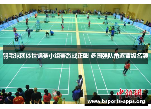 羽毛球团体世锦赛小组赛激战正酣 多国强队角逐晋级名额