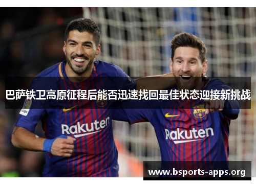 巴萨铁卫高原征程后能否迅速找回最佳状态迎接新挑战 巴萨铁卫高原征程后能否迅速找回最佳状态迎接新挑战