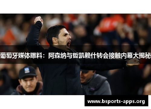 葡萄牙媒体曝料:阿森纳与哲凯赖什转会接触内幕大揭秘 葡萄牙媒体曝料:阿森纳与哲凯赖什转会接触内幕大揭秘