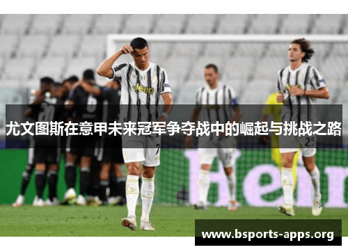尤文图斯在意甲未来冠军争夺战中的崛起与挑战之路