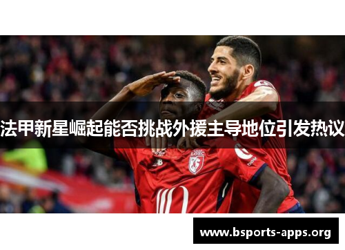 法甲新星崛起能否挑战外援主导地位引发热议 法甲新星崛起能否挑战外援主导地位引发热议