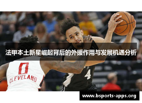 法甲本土新星崛起背后的外援作用与发展机遇分析 法甲本土新星崛起背后的外援作用与发展机遇分析