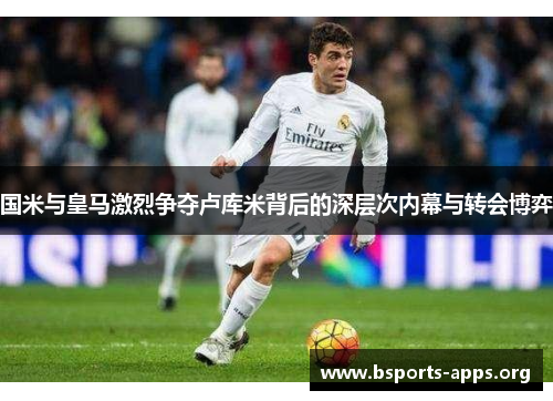 国米与皇马激烈争夺卢库米背后的深层次内幕与转会博弈