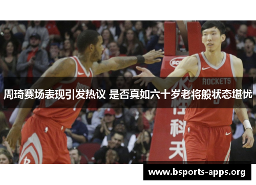 周琦赛场表现引发热议 是否真如六十岁老将般状态堪忧