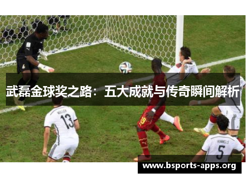 武磊金球奖之路：五大成就与传奇瞬间解析