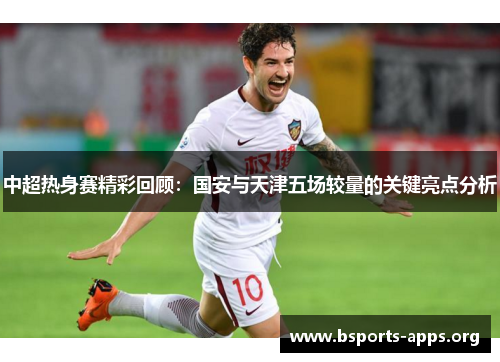 中超热身赛精彩回顾:国安与天津五场较量的关键亮点分析 中超热身赛精彩回顾:国安与天津五场较量的关键亮点分析