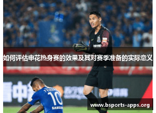 如何评估申花热身赛的效果及其对赛季准备的实际意义 如何评估申花热身赛的效果及其对赛季准备的实际意义