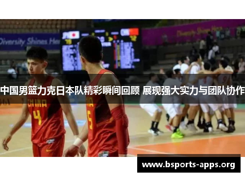 中国男篮力克日本队精彩瞬间回顾 展现强大实力与团队协作