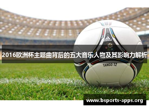 2016欧洲杯主题曲背后的五大音乐人物及其影响力解析