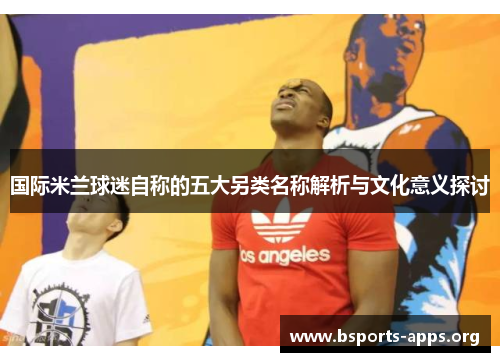 国际米兰球迷自称的五大另类名称解析与文化意义探讨