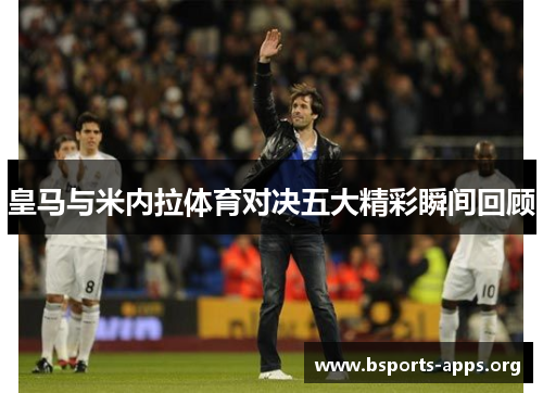 皇马与米内拉体育对决五大精彩瞬间回顾