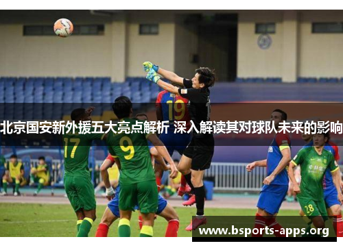 北京国安新外援五大亮点解析 深入解读其对球队未来的影响 北京国安新外援五大亮点解析 深入解读其对球队未来的影响