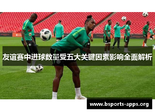 友谊赛中进球数量受五大关键因素影响全面解析 友谊赛中进球数量受五大关键因素影响全面解析