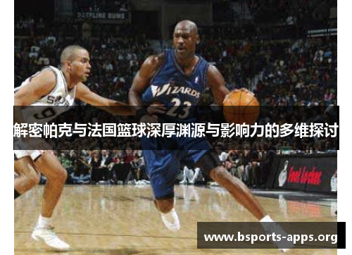 解密帕克与法国篮球深厚渊源与影响力的多维探讨