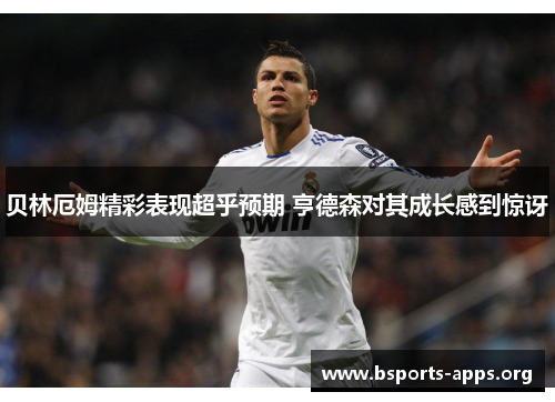 贝林厄姆精彩表现超乎预期 亨德森对其成长感到惊讶 贝林厄姆精彩表现超乎预期 亨德森对其成长感到惊讶