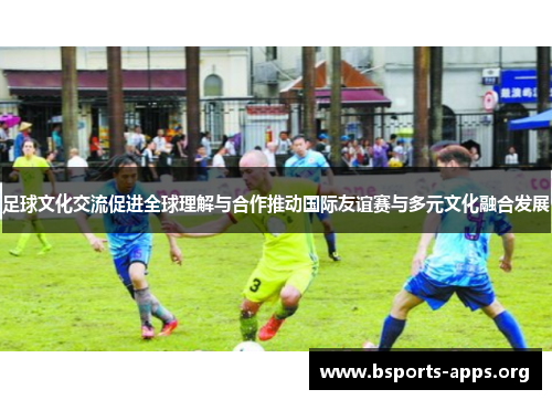 足球文化交流促进全球理解与合作推动国际友谊赛与多元文化融合发展 足球文化交流促进全球理解与合作推动国际友谊赛与多元文化融合发展
