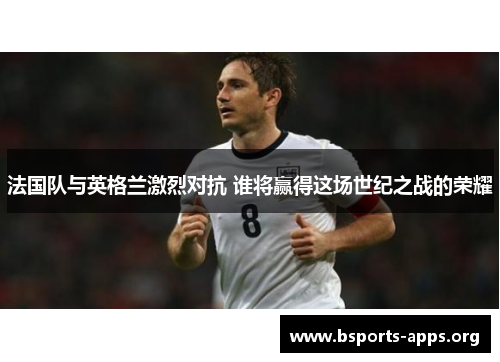 法国队与英格兰激烈对抗 谁将赢得这场世纪之战的荣耀 法国队与英格兰激烈对抗 谁将赢得这场世纪之战的荣耀