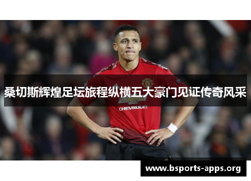 桑切斯辉煌足坛旅程纵横五大豪门见证传奇风采 桑切斯辉煌足坛旅程纵横五大豪门见证传奇风采